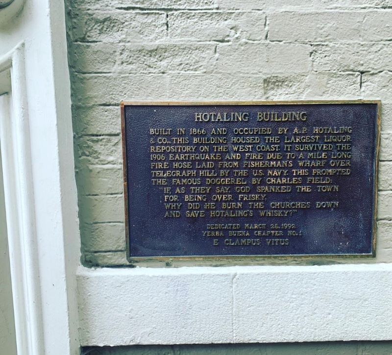 A plaque at Hotaling Place reads, "Hotaling Building - Built in 1866 and occupied by A.P. Hotaling and Co., this building housed the largest liquor repository on the west coast. It survived the 1906 earthquake and fire due to a mile long fire hose laid from Fisherman's Wharf over Telegraph Hill by the U.S. Navy This prompted the famous doggerel by Charles Field: "If as they say God spanked the town for being over frisky, why did he burn the churches down and save Hotaling's whiskey?" Dedicated March 26, 1992. Yerba Buena Chapter No. 1. E Clampus Vitus."